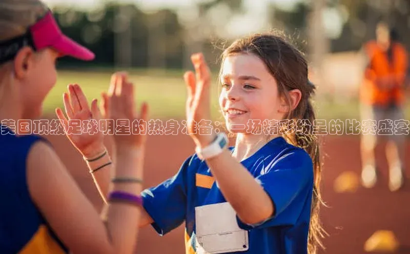 美国顶级足球明星的热身准备：一场精彩纷呈的比赛盛宴