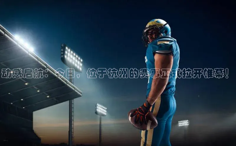 动感启航：今日，位于杭州的赛事正式拉开帷幕！