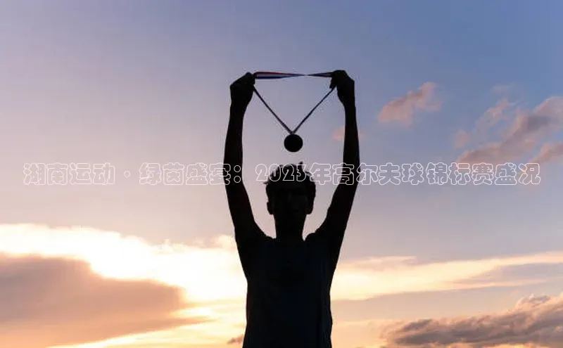 湖南运动·绿茵盛宴：2023年高尔夫球锦标赛盛况