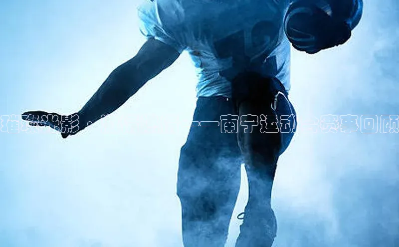 璀璨光影·激情燃情——南宁运动会赛事回顾