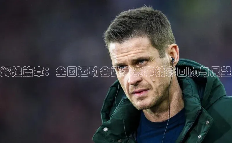 辉煌篇章：全国运动会武术赛事精彩回顾与展望